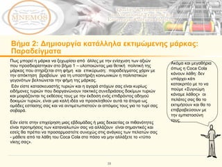 Βήμα  2:  Δημιουργία κατάλληλα εκτιμώμενης μάρκας :  Παραδείγματα Πως μπορεί η μάρκα να ξεχωρίσει από  άλλες με την ενίσχυση των αξιών που προσδιορίστηκαν στο βήμα 1 – υλοποιώντας μια θετική  πολιτική της μάρκας που στηρίζεται στη φήμη  και  επικύρωση;  παραδείγματος χάριν με την απόκτηση  βραβείων  για τη υποστήριξη κοινωνικών η πολιτιστικών γεγονότων βελτιώνεται την φήμη της μάρκας.  Εάν είστε κατασκευαστής τυριών και η αγορά στόχων σας είναι κυρίως ειδήμονες τυριών που διοργανώνουν τακτικές συνεδριάσεις δοκίμων τυριών και μοιράζονται τις εκθέσεις τους με την έκδοση ενός επιδρόντος οδηγού δοκιμών τυριών, είναι μια καλή ιδέα να προσκληθούν αυτά τα άτομα ως ομάδες εστίασης σας και να αντιμετωπιστούν οι απόψεις τους για το τυρί σας σοβαρά.  Εάν είστε στην επιχείρηση μιας εβδομάδας ή μιας δεκαετίας οι πιθανότητες είναι προτιμήσεις των καταναλωτών σας να αλλάζουν  είναι σημαντικές και εσείς θα πρέπει να προσαρμοστείτε συνεχώς στις ανάγκες των πελατών σας - μάθετε από τα λάθη του  Coca Cola  στο πόσο να μην αλλάξετε το «τύπο νίκης σας».  Ακόμα και μεγαθήρια όπως η  Coca Cola  κάνουν λάθη :  δεν υπάρχει κάτι κατακριτέο με το να πούμε «Συγνώμη κάναμε λάθος»   οι πελάτες σας θα το εκτιμήσουν και θα το επιβραβεύσουν με την εμπιστοσύνη τους.  