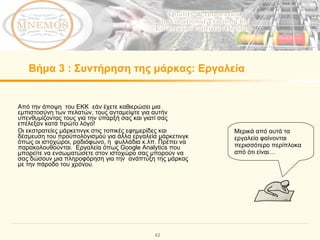 Βήμα   3  :  Συντήρηση της μάρκας :  Εργαλεία   Από την άποψη  του ΕΚΚ  εάν έχετε καθιερώσει μια εμπιστοσύνη των πελατών, τους ανταμείψτε για αυτήν υπενθυμίζοντας τους για την ύπαρξή σας και γιατί σας επέλεξαν κατά πρώτο λόγο!  Οι εκστρατείες μάρκετινγκ στις τοπικές εφημερίδες και  δέσμευση του προϋπολογισμού για άλλα εργαλεία μάρκετινγκ όπως οι ιστοχώροι, ραδιόφωνο, η  φυλλάδια κ.λπ. Πρέπει να παρακολουθούνται.  Εργαλεία όπως Google Analytics που μπορείτε να ενσωματώσετε στον ιστοχώρο σας μπορούν να σας δώσουν μια πληροφόρηση για την  ανάπτυξη της μάρκας με την πάροδο του χρόνου .  Μερικά από αυτά τα εργαλεία φαίνονται  περισσότερο περίπλοκα από ότι είναι … 