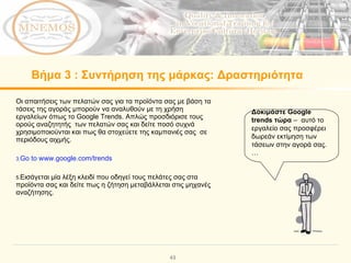 Βήμα   3  :  Συντήρηση της μάρκας :  Δραστηριότητα Οι απαιτήσεις των πελατών σας για τα προϊόντα σας με βάση τα τάσεις της αγοράς μπορούν να αναλυθούν με τη χρήση εργαλείων όπως το  Google Trends.  Απλώς προσδιόρισε τους ορούς αναζητητής  των πελατών σας και δείτε ποσό συχνά χρησιμοποιούνται και πως θα στοχεύετε της καμπανιές σας  σε περιόδους αιχμής.  Go to  www.google.com/trends Εισάγεται μία λέξη κλειδί που οδηγεί τους πελάτες σας στα προϊόντα σας και δείτε πως η ζήτηση μεταβάλλεται στις μηχανές αναζήτησης.  Δοκιμάστε  Google trends  τώρα   –  αυτό το εργαλείο σας προσφέρει δωρεάν εκτίμηση των τάσεων στην αγορά σας.  … 