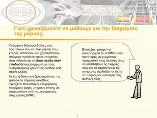 Γιατί χρειαζόμαστε να μάθουμε για την διαχείριση της μάρκας; Υπάρχουν διάφοροι δείκτες που προτείνουν που οι επιχειρήσεις που, χτίζουν, αποκτούν, και χρησιμοποιών  επώνυμα προϊόντα και οι υπηρεσίες είναι πιθανότερο να  δουν κέρδη στην απόδοσή τ ους σύμφωνα με τους αυστραλιανούς ερευνητές Berthon  and others  (2008).  Αν και η διοικητική δραστηριότητα της εμπορικού σήματος   συνήθως σχετίζεται πολυεθνικές επιχειρήσεις παρόμοιες αρχές μπορούν επίσης να εφαρμοστούν από τις μικρομεσαίες επιχειρήσεις (ΜΜΕ).  Επιπλέον, μπορεί να υποστηριχτεί ότι οι ΜΜΕ είναι ικανότερες να γνωρίσουν πραγματικά τους πελάτες τους, να καταλάβουν τις ανάγκες τους και τα προϊόντα και τις υπηρεσίες σχεδιάζονται ώστε να  ταιριάζουν καλύτερα στις ανάγκες τους.  