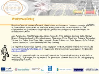 Η ανάπτυξη αυτού του εκπαιδευτικού υλικού είναι αποτέλεσμα του έργου συνεργασίας  MNEMOS,  το όποιο ερεύνα την περιοχή της ποιότητας και της καινοτομίας στην κατάρτιση για ΕΚΚ. Ευχαριστούμε τους παρακάτω συμμετέχοντες για την συμμετοχή τους στην αξιολόγηση του εκπαιδευτικού υλικού: Alex Avramenko, Alice Martzopoulou, Alison Kennedy, Anna Catalani, Carmela Gallo, Carolyn Downs, Costantino Landino, Eeva Laaksonen, Elisa Akola, Fiona Cheetham, Grazyna Rembielak-Vitchev, Joe Telles, Josef Svec, Niko Havupalo, Pawel Zolnierczyk, Peter Reeves, Soňa Gullová, Thomas Lemström, Tomas Lehotsky and Tony Conway.  Για να μάθετε περισσότερα σχετικά με την διαχείριση του ΕΚΚ μπορείτε να δείτε στην ιστοσελίδα  www.enterpriseculturalheritage.org   η να γραφτείτε στην ανοικτή κοινωνική ομάδα  στο  LinkedIn:  http://goo.gl/NXtFr   Το έργο έχει χρηματοδοτηθεί και υποστηρίζεται από την Ευρωπαϊκή Επιτροπή. Αυτή η έκδοση παρουσιάζει τις απόψεις των δημιουργών και η επιτροπή δεν είναι υπεύθυνη για κάθε χρήση της πληροφορίας σε αυτήν.  Αναγνωρίσεις 