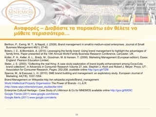 Αναφορές  –  Διαβάστε τα παρακάτω εάν θέλετε να μάθετε περισσότερα… Berthon, P., Ewing, M. T., & Napoli, J. (2008). Brand management in small to medium-sized enterprises. Journal of Small Business Management 46(1), 27-45. Botero, I. C., & Blombäck, A. (2010). Leveraging the family brand: Using brand management to highlight the advantages of family firms. Paper presented at the 10th Annual World Family Business Research Conference, Lancaster, UK. Kotler, P. H., Keller, K. L., Brady, M., Goodman, M. & Hansen, T. (2009). Marketing Management (European edition). Essex: England: Pearson Education Limited. Slater, J. S. (2000), "Collecting the real thing: A case study exploration of brand loyalty enhancement among Coca-Cola brand collectors", in Advances in Consumer Research Volume 27, eds. Stephen J. Hoch and Robert J. Meyer, Provo, UT : Association for Consumer Research, Pages: 202-208. available online  http://goo.gl/rTZl8   Spence, M., & Essoussi, L. H. (2010). SME brand building and management: an exploratory study. European Journal of Marketing, 44(7/8), 1037-1054. Brand Management on Wikipedia http://en.wikipedia.org/wiki/Brand_management  World Intellectual Property Organisation  The Power of Brands - I.L.A.R. (http://www.wipo.int/sme/en/case_studies/ilar.html   Enterprise Cultural Heritage - Case Study of J Atkinson & Co for MNEMOS available online  http://goo.gl/9XDtC   Google Trends (2011) www.google.com/trends Google Alerts (2011) www.google.com/alerts   