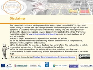 The content included in this training material has been compiled by the MNEMOS project team from a variety of sources. The MNEMOS project team reserves the right to change the terms and conditions of use of this training material without notice and any time. The training material is produced for educational purposes only and does not offer legally binding advice. The training material as well as the  www.enterpriseculturalheritage.org  website are made available “as is” and “as available”.  MNEMOS project team makes no representation and does not warrant: That the information selected for the training material and the website is comprehensive, complete, verified, organised and accurate; That it is licensed by the copyright or database right owner of any third party content to include or reproduce such content in this training material and the website; That the training material and the website will be uninterrupted and error-free; and That the server from which the training material and the website is available is free of viruses or bugs.  Disclaimer This work is licensed under  Creative Commons Attribution 3.0 Unported License . 