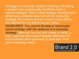 Strategy is a complex system of acting and talking,
a system that occasionally manifests itself in
rational designs. Many brand strategy development
efforts are unintentionally turned into corporate
strategy discussions and as a result these efforts
are blamed for not delivering any value.
REMEMBER You cannot develop a meaningful
brand strategy with the absence of a business
strategy. Although you can still create a name, a
logo, tag lines and a set of graphic elements for
brand identification purposes to deal with short
term marketing needs.



                                                    12