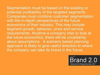 Segmentation must be based on the existing or
potential profitability of the targeted segments.
Companies must combine customer segmentation
with the in-depth perspectives of the future
economics of their industry. This may include
segment growth, behavior, price and service
requirements. Anytime a company tries to look at
the future economics, there will be uncertainty
about assumptions. A scenario based planning
approach is likely to give useful direction to where
the company can take its brand in the future.




                                                       16