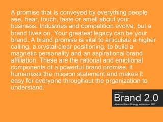 A promise that is conveyed by everything people
see, hear, touch, taste or smell about your
business. Industries and competition evolve, but a
brand lives on. Your greatest legacy can be your
brand. A brand promise is vital to articulate a higher
calling, a crystal-clear positioning, to build a
magnetic personality and an aspirational brand
affiliation. These are the rational and emotional
components of a powerful brand promise. It
humanizes the mission statement and makes it
easy for everyone throughout the organization to
understand.



                                                     24