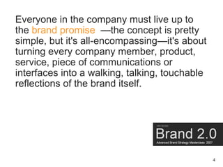 Everyone in the company must live up to
the brand promise —the concept is pretty
simple, but it's all-encompassing—it's about
turning every company member, product,
service, piece of communications or
interfaces into a walking, talking, touchable
reflections of the brand itself.




                                                4
