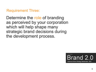Requirement Three:
Determine the role of branding
as perceived by your corporation
which will help shape many
strategic brand decisions during
the development process.




                                   8
