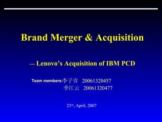Brand Merger & Acquisition —  Lenovo’s Acquisition of IBM PCD 李子青  20061320457  季江云  20061320477 23 rd , April, 2007 Team members: 