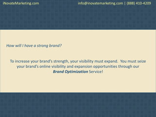 How will I have a strong brand?
To increase your brand’s strength, your visibility must expand. You must seize
your brand’s online visibility and expansion opportunities through our
Brand Optimization Service!
iNovateMarketing.com info@inovatemarketing.com | (888) 410-4209
 