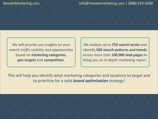 This will help you identify what marketing categories and locations to target and
to prioritize for a solid brand optimization strategy!
We will provide you insights on your
search traffic visibility and opportunities
based on marketing categories,
geo-targets and competition.
We analyze up to 750 search terms and
identify 500 search patterns and trends
across more than 100,000 web pages to
bring you an in-depth marketing report.
iNovateMarketing.com info@inovatemarketing.com | (888) 410-4209
 