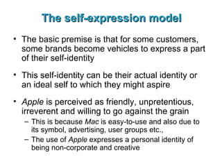 The self-expression model The basic premise is that for some customers, some brands become vehicles to express a part of their self-identity This self-identity can be their actual identity or an ideal self to which they might aspire Apple  is perceived as friendly, unpretentious, irreverent and willing to go against the grain This is because  Mac  is easy-to-use and also due to its symbol, advertising, user groups etc., The use of  Apple  expresses a personal identity of being non-corporate and creative 