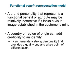 Functional benefit representation model A brand personality that represents a functional benefit or attribute may be relatively ineffective if it lacks a visual image established in the customer’s mind A country or region of origin can add credibility to an identity It can generate a strong personality that provides a quality cue and a key point of differentiation 