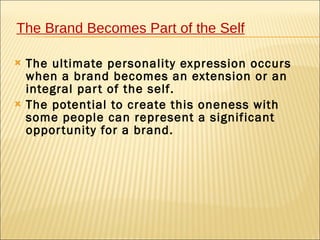 The Brand Becomes Part of the Self

   The ultimate personality expression occurs
    when a brand becomes an extension or an
    integral par t of the self.
   The potential to create this oneness with
    some people can represent a significant
    oppor tunity for a brand.
 