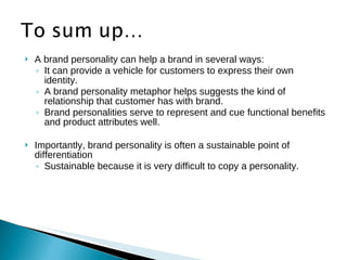    A brand personality can help a brand in several ways:
    ◦ It can provide a vehicle for customers to express their own
      identity.
    ◦ A brand personality metaphor helps suggests the kind of
      relationship that customer has with brand.
    ◦ Brand personalities serve to represent and cue functional benefits
      and product attributes well.

   Importantly, brand personality is often a sustainable point of
    differentiation
    ◦ Sustainable because it is very difficult to copy a personality.
 