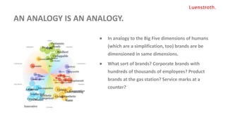AN ANALOGY IS AN ANALOGY.
● In analogy to the Big Five dimensions of humans
(which are a simplification, too) brands are be
dimensioned in same dimensions.
● What sort of brands? Corporate brands with
hundreds of thousands of employees? Product
brands at the gas station? Service marks at a
counter?
 