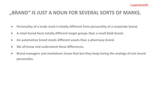 „BRAND“ IS JUST A NOUN FOR SEVERAL SORTS OF MARKS.
● Personality of a trade mark is totally different from personality of a corporate brand.
● A retail brand faces totally different target groups than a small btob brand.
● An automotive brand needs different assets than a pharmacy brand.
● We all know and understand these differences.
● Brand managers and marketeers know that but they keep loving the analogy of one brand
personality.
 