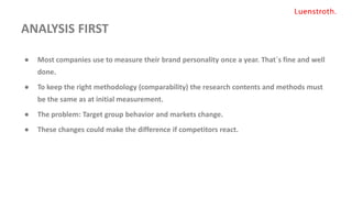 ANALYSIS FIRST
● Most companies use to measure their brand personality once a year. That´s fine and well
done.
● To keep the right methodology (comparability) the research contents and methods must
be the same as at initial measurement.
● The problem: Target group behavior and markets change.
● These changes could make the difference if competitors react.
 