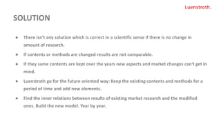 SOLUTION
● There isn‘t any solution which is correct in a scientific sense if there is no change in
amount of research.
● If contents or methods are changed results are not comparable.
● If they same contents are kept over the years new aspects and market changes can‘t get in
mind.
● Luenstroth go for the future oriented way: Keep the existing contents and methods for a
period of time and add new elements.
● Find the inner relations between results of existing market research and the modified
ones. Build the new model. Year by year.
 