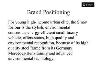 Brand Positioning For young high-income urban elite, the Smart forfour is the stylish, environmental conscious, energy-efficient small luxury vehicle, offers status, high quality and environmental recognition, because of its high quality steel frame from its Germany Mercedes-Benz family and advanced environmental technology.  