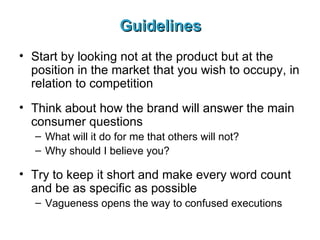 Guidelines Start by looking not at the product but at the position in the market that you wish to occupy, in relation to competition Think about how the brand will answer the main consumer questions What will it do for me that others will not?  Why should I believe you?   Try to keep it short and make every word count and be as specific as possible Vagueness opens the way to confused executions   