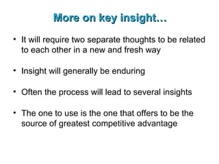 More on key insight… It will require two separate thoughts to be related to each other in a new and fresh way Insight will generally be enduring Often the process will lead to several insights The one to use is the one that offers to be the source of greatest competitive advantage 