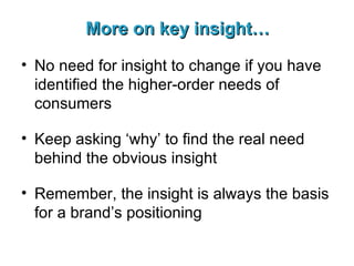 More on key insight… No need for insight to change if you have identified the higher-order needs of consumers Keep asking ‘why’ to find the real need behind the obvious insight Remember, the insight is always the basis for a brand’s positioning 