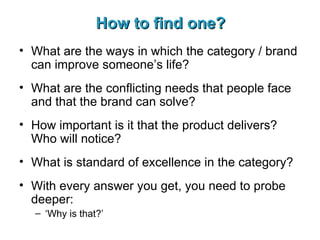 How to find one? What are the ways in which the category / brand can improve someone’s life? What are the conflicting needs that people face and that the brand can solve? How important is it that the product delivers? Who will notice? What is standard of excellence in the category? With every answer you get, you need to probe deeper: ‘ Why is that?’ 