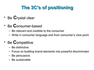 The 3C’s of positioning Be  C rystal clear Be  C onsumer-based Be relevant and credible to the consumer Write in consumer language and from consumer’s view point Be  C ompetitive Be distinctive Focus on building brand elements into powerful discriminator Be persuasive Be sustainable 