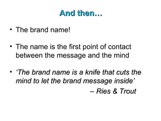 And then… The brand name! The name is the first point of contact between the message and the mind ‘ The brand name is a knife that cuts the mind to let the brand message inside’   –  Ries & Trout 