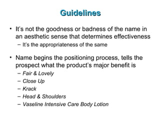 Guidelines It’s not the goodness or badness of the name in an aesthetic sense that determines effectiveness It’s the appropriateness of the same Name begins the positioning process, tells the prospect what the product’s major benefit is Fair & Lovely Close Up Krack Head & Shoulders Vaseline Intensive Care Body Lotion 