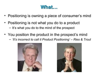 What… Positioning is owning a piece of consumer’s mind Positioning is not what you do to a product It’s what you do to the mind of the prospect You position the product in the prospect’s mind ‘ It’s incorrect to call it Product Positioning’ –   Ries & Trout 