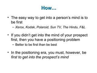 How… The easy way to get into a person’s mind is to be first Xerox ,  Kodak ,  Polaroid, Sun TV, The Hindu, F&L If you didn’t get into the mind of your prospect first, then you have a positioning problem Better to be first than be best In the positioning era, you must, however, be  first to get into the prospect’s mind 
