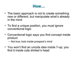 How… The basic approach is not to create something new or different, but manipulate what’s already in the mind To find a unique position, you must ignore conventional logic Conventional logic says you find concept inside product Not true; look inside prospect’s mind You won’t find an uncola idea inside 7-up; you find it inside cola drinker’s head 