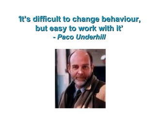 ‘ It’s difficult to change behaviour, but easy to work with it’ - Paco Underhill 