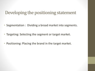 Developing the positioning statement
• Segmentation : Dividing a broad market into segments.
• Targeting: Selecting the segment or target market.
• Positioning: Placing the brand in the target market.
 