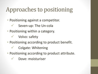 Approaches to positioning
• Positioning against a competitor.
 Seven-up: The Un-cola
• Positioning within a category.
 Volvo: safety
• Positioning according to product benefit.
 Colgate: Whitening
• Positioning according to product attribute.
 Dove: moisturiser
 