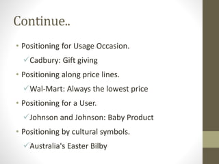 Continue..
• Positioning for Usage Occasion.
Cadbury: Gift giving
• Positioning along price lines.
Wal-Mart: Always the lowest price
• Positioning for a User.
Johnson and Johnson: Baby Product
• Positioning by cultural symbols.
Australia's Easter Bilby
 