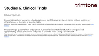Studies & Clinical Trials
Glucomannan
People taking glucomannan as a food supplement lost 5.5lbs over an 8 week period without making any
other changes to their diet or exercise habits
Walsh, D.E., Yaghoubian, V. & Behforooz, A. (1984): ‘Effect of glucomannan on obese patients: a clinical study’. International Journal of Obesity, 1984;8(4):289-93. PMID
6096282
People taking a glucomannan and psyllium husk combination felt more full after eating and lost
approximately 10lbs over 16 weeks compared to the 1.7lbs those taking a placebo lost
Salas-Salvadó, J., Farrés, X., Luque, X., Narejos, S., Borrell, M., Basora, J., Anguera, J., Torres, F., Bulló, M. & Balanza, R. (2007): ‘Effect of two doses of a mixture of soluble
ﬁbres on body weight and metabolic variables in overweight or obese patients: a randomised trial’. The British Journal of Nutrition, 2008 Jun;99(6):1380-7. PMID
18031592
 