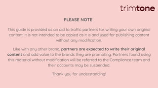 This guide is provided as an aid to traffic partners for writing your own original
content. It is not intended to be copied as it is and used for publishing content
without any modiﬁcation.
Like with any other brand, partners are expected to write their original
content and add value to the brands they are promoting. Partners found using
this material without modiﬁcation will be referred to the Compliance team and
their accounts may be suspended.
Thank you for understanding!
PLEASE NOTE
 