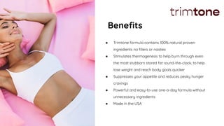 Beneﬁts
● Trimtone formula contains 100% natural proven
ingredients no ﬁllers or nasties
● Stimulates thermogenesis to help burn through even
the most stubborn stored fat round-the-clock, to help
lose weight and reach body goals quicker
● Suppresses your appetite and reduces pesky hunger
cravings
● Powerful and easy-to-use one-a-day formula without
unnecessary ingredients
● Made in the USA
 