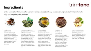 Ingredients
Caffeine:
promotes fat burning by
increasing thermogenesis
(calorie burning) and lipolysis
(the breakdown of fat). It’s a
proven performance
enhancer and its stimulant
properties give an instant
dose of energy and
alertness.
Green coffee: Green
coffee beans contain
chlorogenic acid which is
thought to reduce the amount
of fat and glucose absorbed
by the gut when you eat,
lowering insulin levels and
improving your metabolism.
It’s also a thermogenic which
helps increase daily calorie
burn rate to maximise weight
loss.
Green tea:
has compounds that are
believed to help increase both
metabolism and levels of
hormones that actually tell
cells to break down fat. The
catechins in green tea may
reduce the amount of
carbohydrates your body
absorbs, which means your
body may store fewer carbs
as fat.
Grains of
paradise:
This herb from the ginger
family can help ﬁre up brown
adipose tissue (BAT). When
BAT is activated, it burns
through fat quickly. Studies
have also shown that BAT
activation can also help
regulate blood sugar levels
and avoid food cravings.
Glucomannan:
Scientiﬁcally proven to
contribute to weight loss, this
dietary ﬁbre expands in your
stomach, helping you feel
fuller faster and for longer.
Unlike some other fat burners for women, it isn’t overloaded with any unnecessary ingredients. Trimtone formula
may look simple but it’s powerful.
 