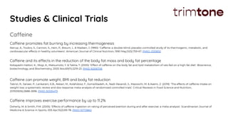 Studies & Clinical Trials
Caffeine
Caffeine promotes fat burning by increasing thermogenesis
Astrup, A., Toubro, S., Cannon, S., Hein, P., Breum, L. & Madsen, J. (1990): ‘Caffeine: a double-blind, placebo-controlled study of its thermogenic, metabolic, and
cardiovascular effects in healthy volunteers’. American Journal of Clinical Nutrition, 1990 May;51(5):759-67. PMID: 2333832
Caffeine and its effects in the reduction of the body fat mass and body fat percentage
Kobayashi-Hattori, K., Mogi, A., Matsumoto, Y. & Takita, T. (2005): ‘Effect of caffeine on the body fat and lipid metabolism of rats fed on a high-fat diet’. Bioscience,
biotechnology, and Biochemistry, 2005 Nov;69(11):2219-23. PMID 16306706
Caffeine can promote weight, BMI and body fat reduction
Tabrizi, R., Saneei, P., Lankarani, K.B., Akbari, M., Kolahdooz, F., Esmaillzadeh, A., Nadi-Ravandi, S., Mazoochi, M. & Asemi, Z. (2019): ‘The effects of caffeine intake on
weight loss: a systematic review and dos-response meta-analysis of randomized controlled trials’. Critical Reviews in Food Science and Nutrition,
2019;59(16):2688-2696. PMID 30335479
Caffeine improves exercise performance by up to 11.2%
Doherty, M. & Smith, P.M. (2005): ‘Effects of caffeine ingestion on rating of perceived exertion during and after exercise: a meta‐analysis’. Scandinavian Journal of
Medicine & Science in Sports, 005 Apr;15(2):69-78. PMID 15773860
 