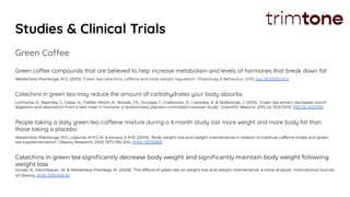 Studies & Clinical Trials
Green Coffee
Green coffee compounds that are believed to help increase metabolism and levels of hormones that break down fat
Westerterp-Plantenga, M.S. (2010): ‘Green tea catechins, caffeine and body-weight regulation’. Physiology & Behaviour, 2010, Apr 26;100(1):42-6
Catechins in green tea may reduce the amount of carbohydrates your body absorbs
Lochocka, K., Bajerska, J., Glapa, A., Fiddler-Witon, A., Nowak, J.K., Szczapa, T., Grebowiec, P., Lisowska, A. & Walkowiak, J. (2015): ‘Green tea extract decreases starch
digestion and absorption from a test meal in humans: a randomized, placebo-controlled crossover study’. Scientiﬁc Reports, 2015 Jul 30;5:12015. PMCID 4520190
People taking a daily green tea-caffeine mixture during a 4 month study lost more weight and more body fat than
those taking a placebo
Westerterp-Plantenga, M.S., Lejeune, M.P.G.M. & Kovacs, E.M.R. (2005): ‘Body weight loss and weight maintenance in relation to habitual caffeine intake and green
tea supplementation’. Obesity Research, 2005 13(7):1195-204. PMID 16076989
Catechins in green tea signiﬁcantly decrease body weight and signiﬁcantly maintain body weight following
weight loss
Hursel, R., Viechtbauer, W. & Westerterp-Plantega, M. (2009): ‘The effects of green tea on weight loss and weight maintenance: a meta-analysis’. International Journal
of Obesity, 2009 33(9):956-61
 