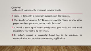 Question 8
Explain with examples, the process of building brands
 Brand- is defined by a customer’s perception of the business.
 The founder of Amazon Jeff Besos expressed the “brand as what other
people say about you when you are not in the room”
 A brand is made up of brand identity (who you really are) and brand
image (how you want to be perceived).
 In today’s market, a successful brand has to be consistent in
communication and experience across many applications.
 