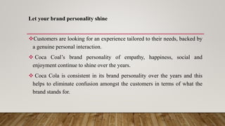 Let your brand personality shine
Customers are looking for an experience tailored to their needs, backed by
a genuine personal interaction.
 Coca Coal’s brand personality of empathy, happiness, social and
enjoyment continue to shine over the years.
 Coca Cola is consistent in its brand personality over the years and this
helps to eliminate confusion amongst the customers in terms of what the
brand stands for.
 