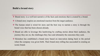 Build a brand story
 Brand story- is a well knit narrative of the facts and emotions that is created by a brand.
 A brand story inspires an emotional reaction from the target audience.
 The human mind is wired for story and the best way to narrate a story is through the
brand voice that has been chosen already.
 Brand are able to leverage this hardwiring by crafting stories about their audience, the
journey they are on, the challenges they face and ultimately the outcomes they seek.
 Heineken has established a brand story based on innovation dating back to the period
when the company was given birth. Their brand story telling has succeeded in creating an
iconic brand.
 