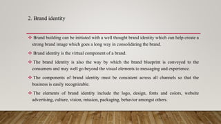 2. Brand identity
 Brand building can be initiated with a well thought brand identity which can help create a
strong brand image which goes a long way in consolidating the brand.
 Brand identity is the virtual component of a brand.
 The brand identity is also the way by which the brand blueprint is conveyed to the
consumers and may well go beyond the visual elements to messaging and experience.
 The components of brand identity must be consistent across all channels so that the
business is easily recognizable.
 The elements of brand identity include the logo, design, fonts and colors, website
advertising, culture, vision, mission, packaging, behavior amongst others.
 
