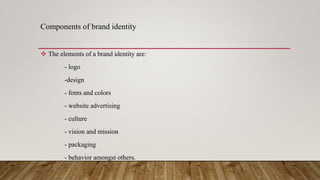 Components of brand identity
 The elements of a brand identity are:
- logo
-design
- fonts and colors
- website advertising
- culture
- vision and mission
- packaging
- behavior amongst others.
 