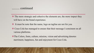 ………. continued
 The more strategic and cohesive the elements are, the more impact they
will have on the brand experience.
 It must be note that the name, logo an tagline are not for you
 Coca Cola has managed to ensure that their message I consistent on all
various platforms.
The Colors, fonts, culture, mission, vision and advertising denotes
merriment, happiness, fun and enjoyment for Coca Cola.
 